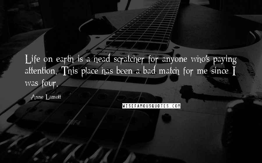Anne Lamott Quotes: Life on earth is a head-scratcher for anyone who's paying attention. This place has been a bad match for me since I was four.