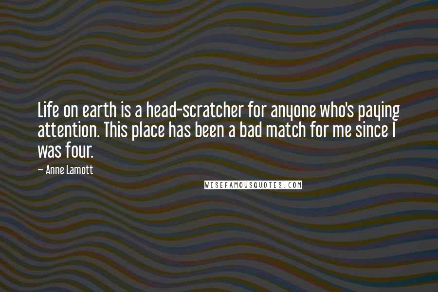 Anne Lamott Quotes: Life on earth is a head-scratcher for anyone who's paying attention. This place has been a bad match for me since I was four.