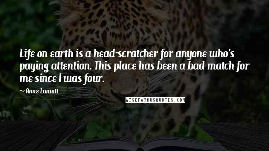 Anne Lamott Quotes: Life on earth is a head-scratcher for anyone who's paying attention. This place has been a bad match for me since I was four.