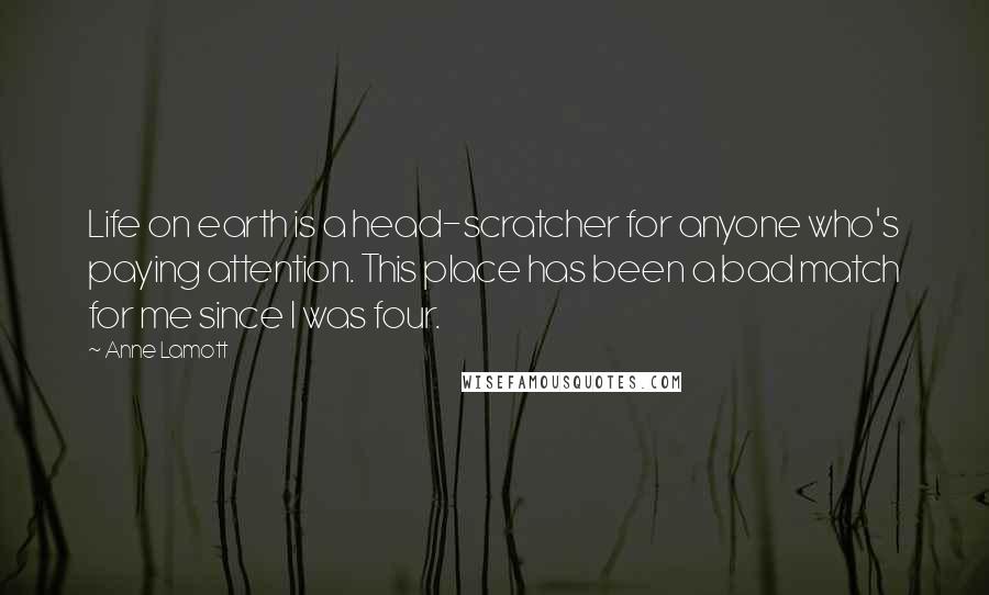 Anne Lamott Quotes: Life on earth is a head-scratcher for anyone who's paying attention. This place has been a bad match for me since I was four.