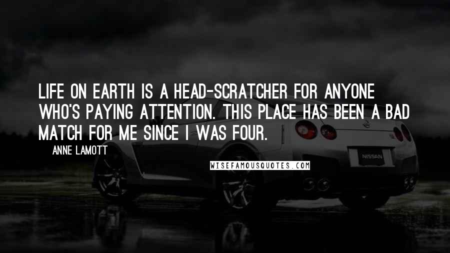 Anne Lamott Quotes: Life on earth is a head-scratcher for anyone who's paying attention. This place has been a bad match for me since I was four.
