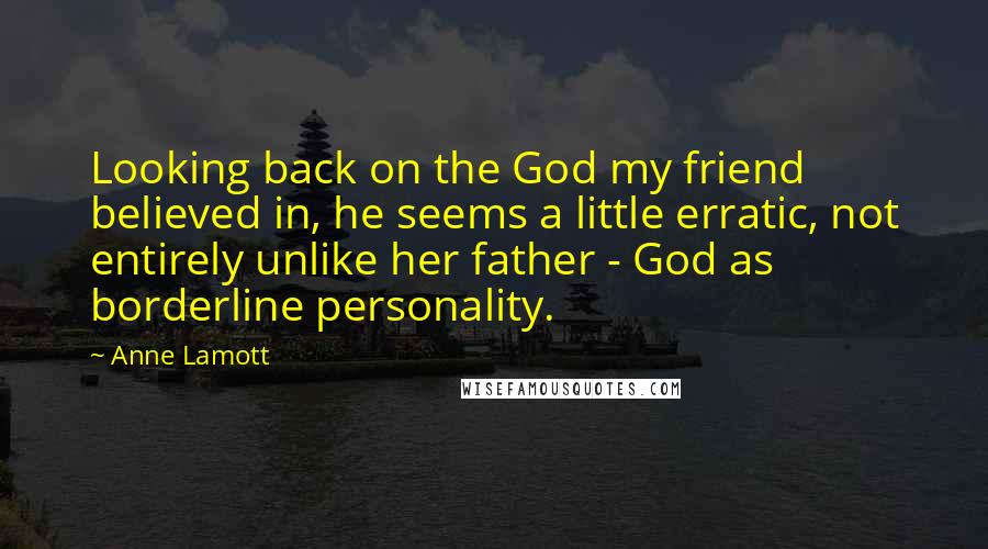 Anne Lamott Quotes: Looking back on the God my friend believed in, he seems a little erratic, not entirely unlike her father - God as borderline personality.