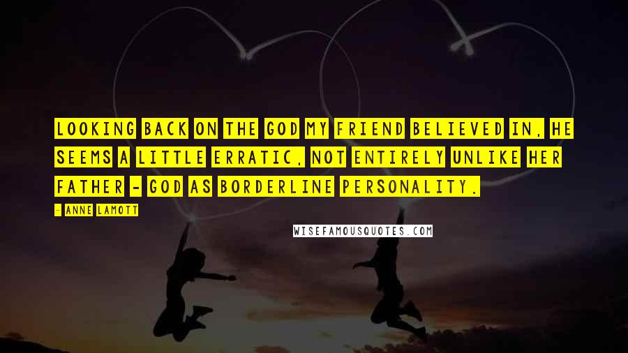 Anne Lamott Quotes: Looking back on the God my friend believed in, he seems a little erratic, not entirely unlike her father - God as borderline personality.