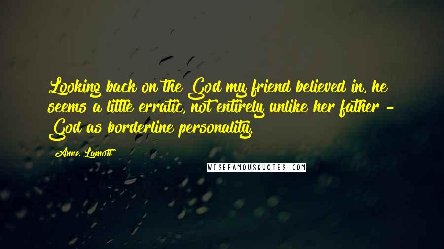 Anne Lamott Quotes: Looking back on the God my friend believed in, he seems a little erratic, not entirely unlike her father - God as borderline personality.