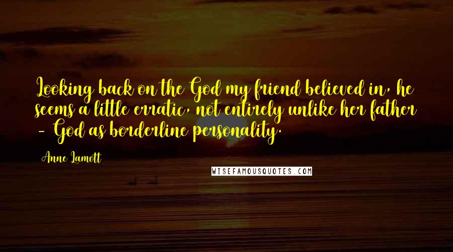 Anne Lamott Quotes: Looking back on the God my friend believed in, he seems a little erratic, not entirely unlike her father - God as borderline personality.