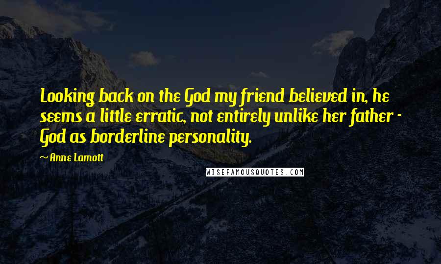 Anne Lamott Quotes: Looking back on the God my friend believed in, he seems a little erratic, not entirely unlike her father - God as borderline personality.