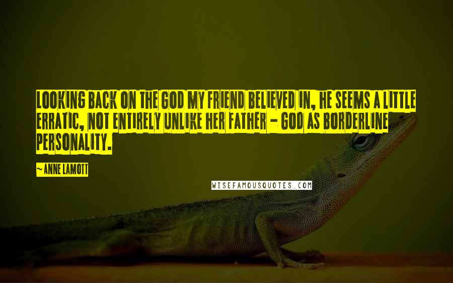 Anne Lamott Quotes: Looking back on the God my friend believed in, he seems a little erratic, not entirely unlike her father - God as borderline personality.