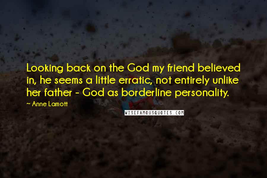 Anne Lamott Quotes: Looking back on the God my friend believed in, he seems a little erratic, not entirely unlike her father - God as borderline personality.