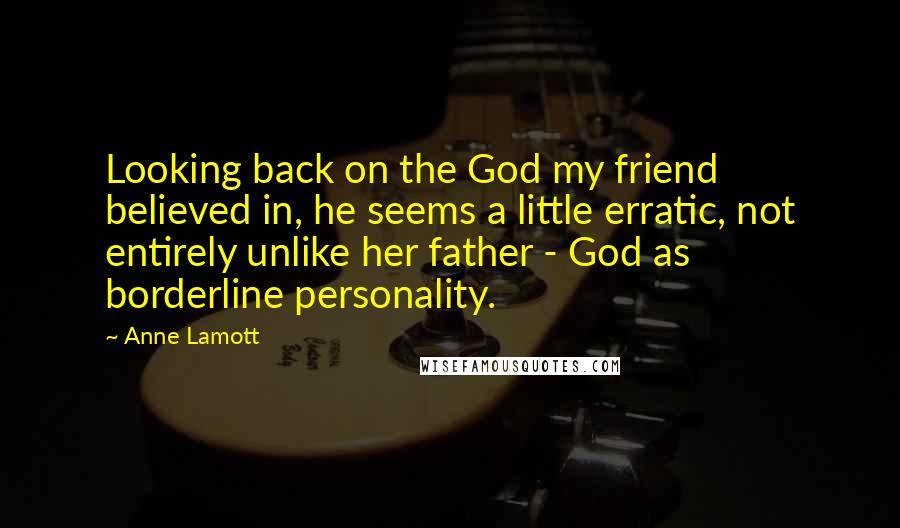 Anne Lamott Quotes: Looking back on the God my friend believed in, he seems a little erratic, not entirely unlike her father - God as borderline personality.