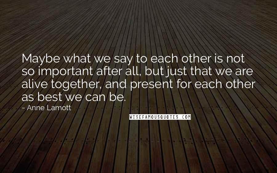 Anne Lamott Quotes: Maybe what we say to each other is not so important after all, but just that we are alive together, and present for each other as best we can be.