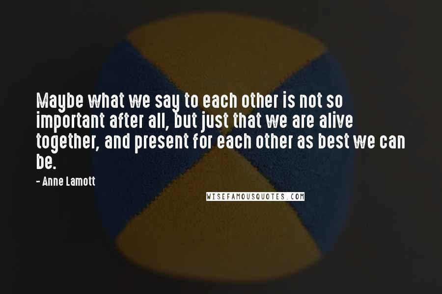 Anne Lamott Quotes: Maybe what we say to each other is not so important after all, but just that we are alive together, and present for each other as best we can be.