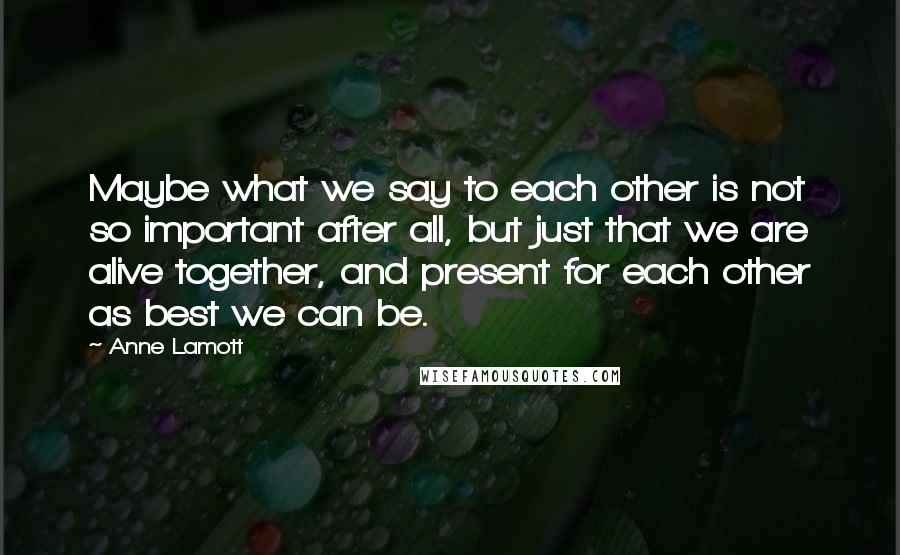 Anne Lamott Quotes: Maybe what we say to each other is not so important after all, but just that we are alive together, and present for each other as best we can be.