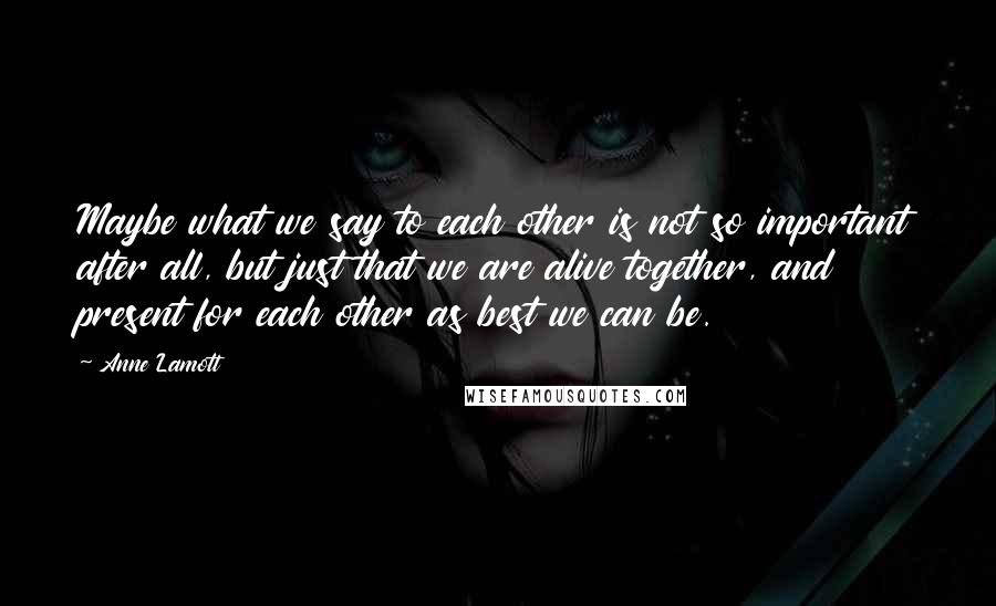 Anne Lamott Quotes: Maybe what we say to each other is not so important after all, but just that we are alive together, and present for each other as best we can be.
