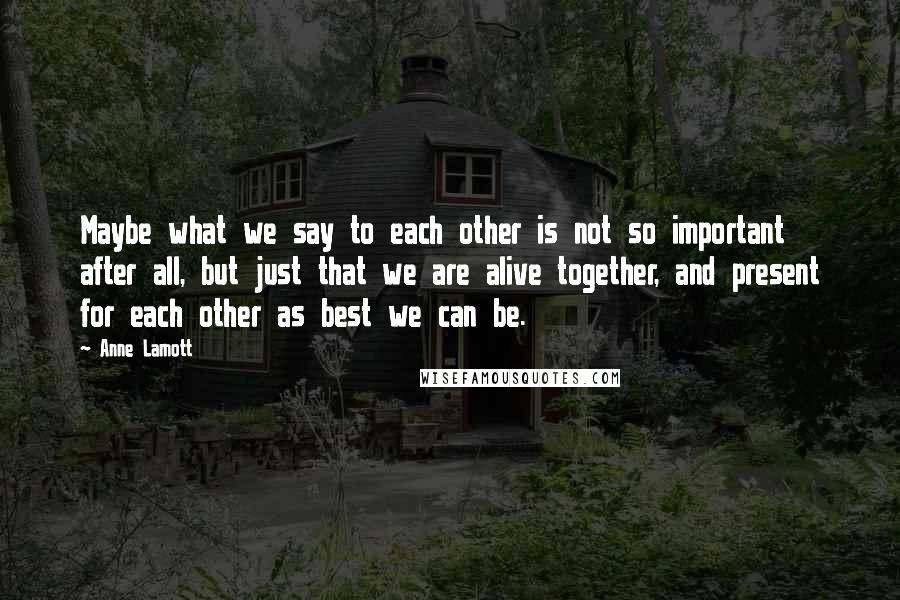 Anne Lamott Quotes: Maybe what we say to each other is not so important after all, but just that we are alive together, and present for each other as best we can be.