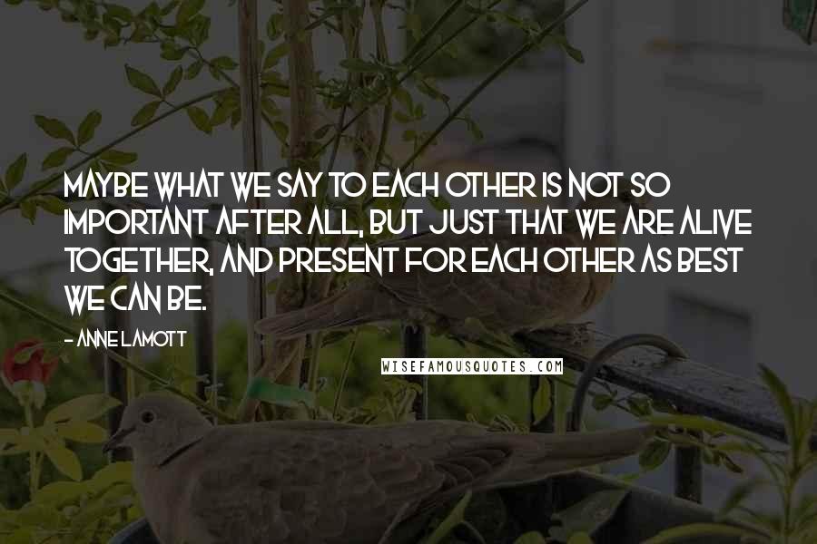Anne Lamott Quotes: Maybe what we say to each other is not so important after all, but just that we are alive together, and present for each other as best we can be.