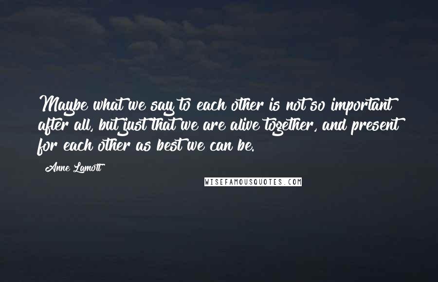 Anne Lamott Quotes: Maybe what we say to each other is not so important after all, but just that we are alive together, and present for each other as best we can be.