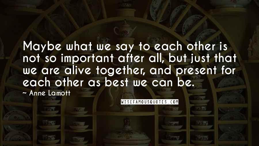 Anne Lamott Quotes: Maybe what we say to each other is not so important after all, but just that we are alive together, and present for each other as best we can be.