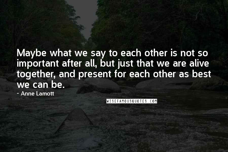 Anne Lamott Quotes: Maybe what we say to each other is not so important after all, but just that we are alive together, and present for each other as best we can be.