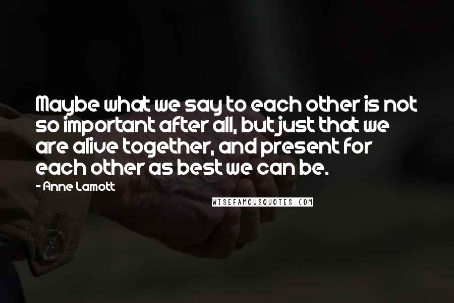 Anne Lamott Quotes: Maybe what we say to each other is not so important after all, but just that we are alive together, and present for each other as best we can be.