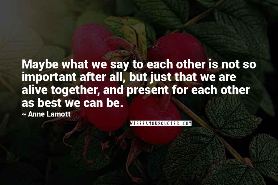 Anne Lamott Quotes: Maybe what we say to each other is not so important after all, but just that we are alive together, and present for each other as best we can be.