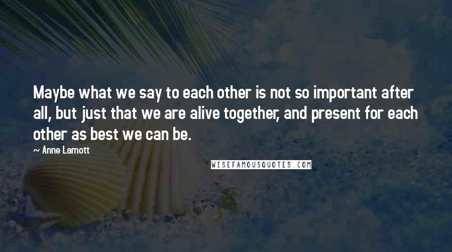 Anne Lamott Quotes: Maybe what we say to each other is not so important after all, but just that we are alive together, and present for each other as best we can be.