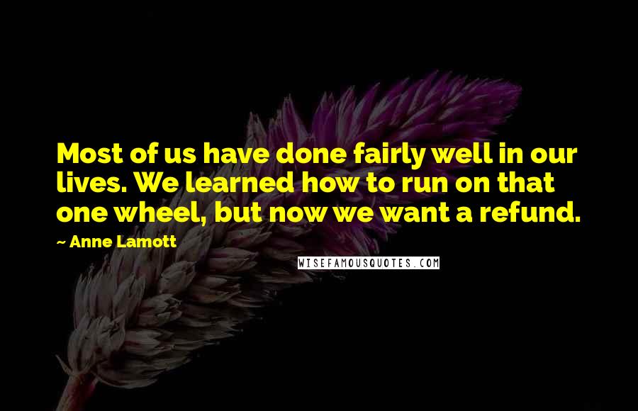 Anne Lamott Quotes: Most of us have done fairly well in our lives. We learned how to run on that one wheel, but now we want a refund.