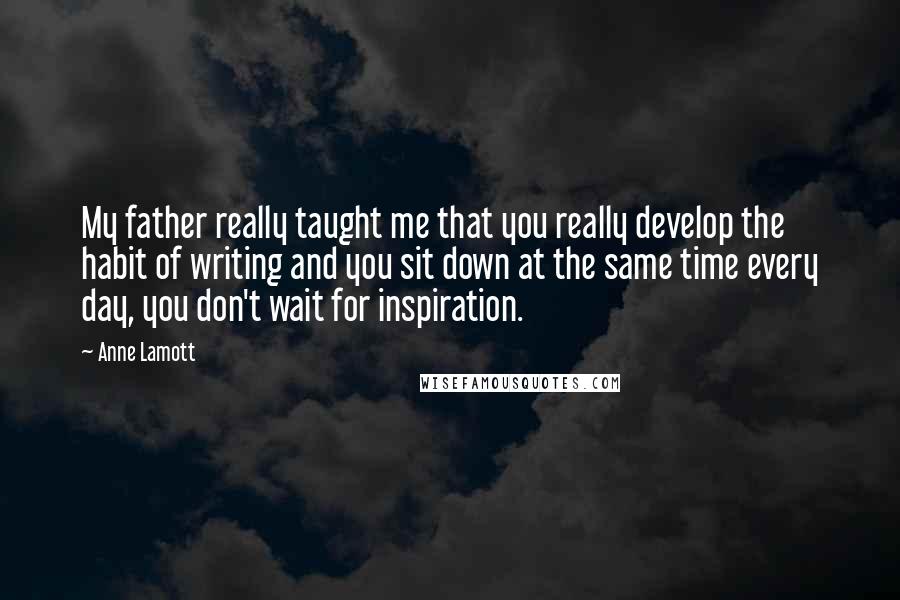Anne Lamott Quotes: My father really taught me that you really develop the habit of writing and you sit down at the same time every day, you don't wait for inspiration.