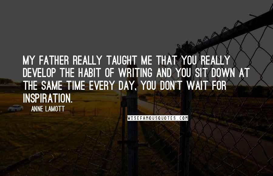 Anne Lamott Quotes: My father really taught me that you really develop the habit of writing and you sit down at the same time every day, you don't wait for inspiration.