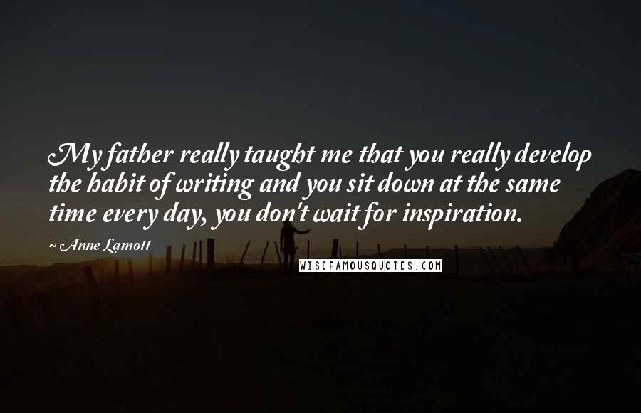 Anne Lamott Quotes: My father really taught me that you really develop the habit of writing and you sit down at the same time every day, you don't wait for inspiration.