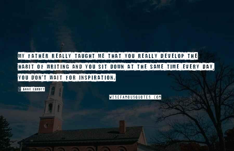 Anne Lamott Quotes: My father really taught me that you really develop the habit of writing and you sit down at the same time every day, you don't wait for inspiration.