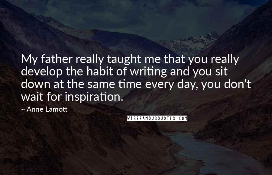Anne Lamott Quotes: My father really taught me that you really develop the habit of writing and you sit down at the same time every day, you don't wait for inspiration.