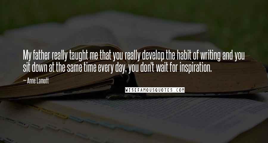 Anne Lamott Quotes: My father really taught me that you really develop the habit of writing and you sit down at the same time every day, you don't wait for inspiration.