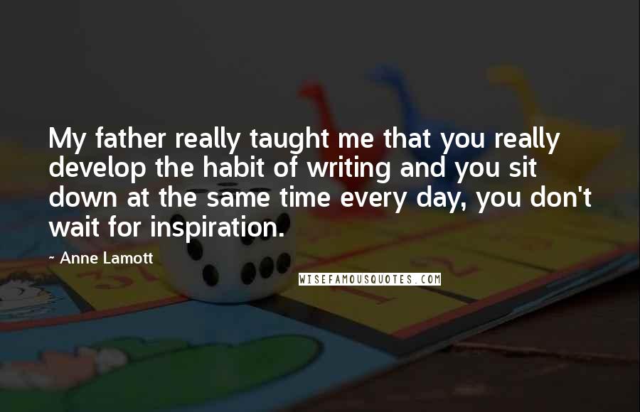 Anne Lamott Quotes: My father really taught me that you really develop the habit of writing and you sit down at the same time every day, you don't wait for inspiration.