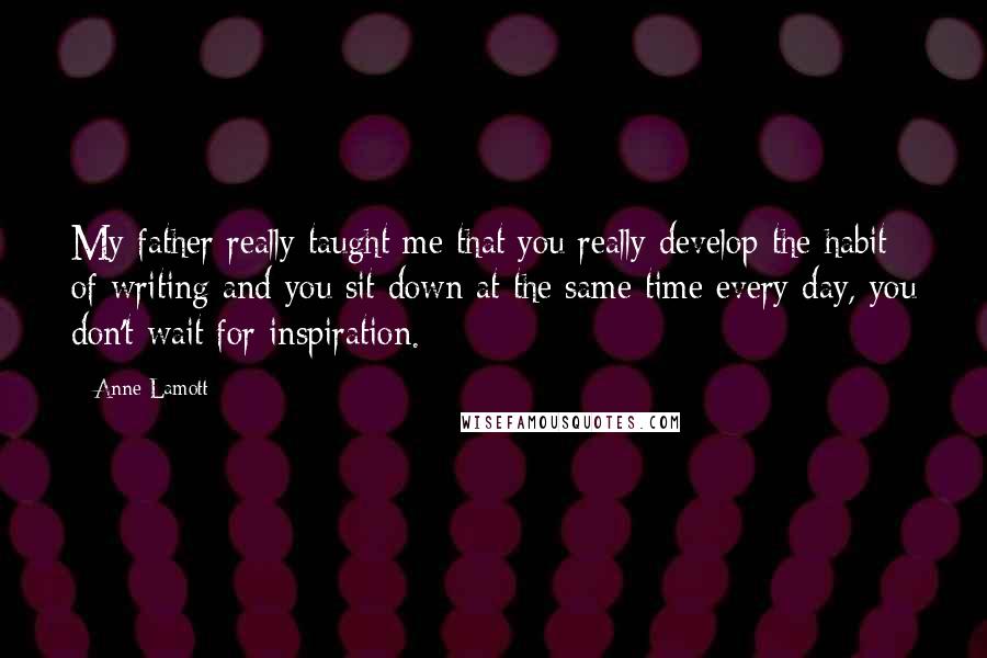 Anne Lamott Quotes: My father really taught me that you really develop the habit of writing and you sit down at the same time every day, you don't wait for inspiration.