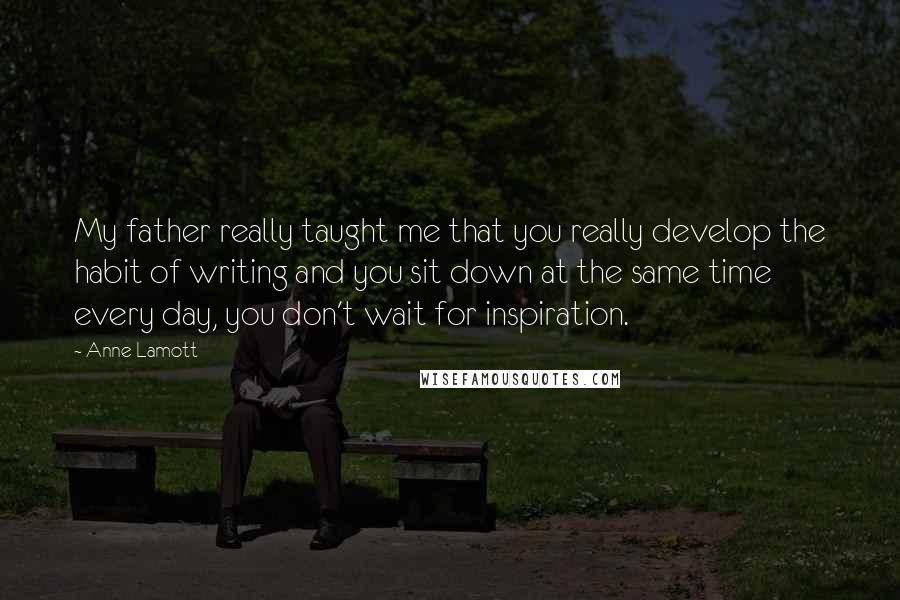Anne Lamott Quotes: My father really taught me that you really develop the habit of writing and you sit down at the same time every day, you don't wait for inspiration.