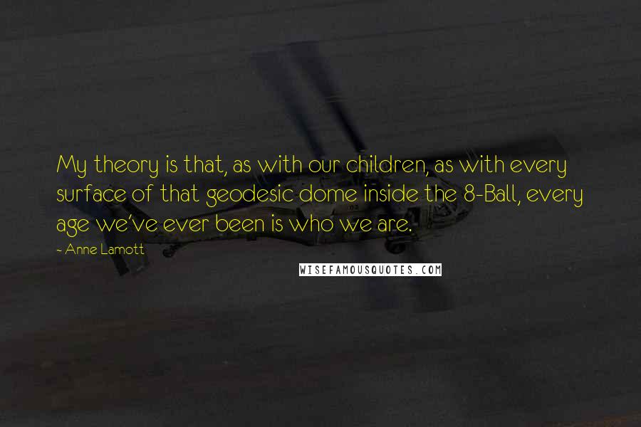 Anne Lamott Quotes: My theory is that, as with our children, as with every surface of that geodesic dome inside the 8-Ball, every age we've ever been is who we are.