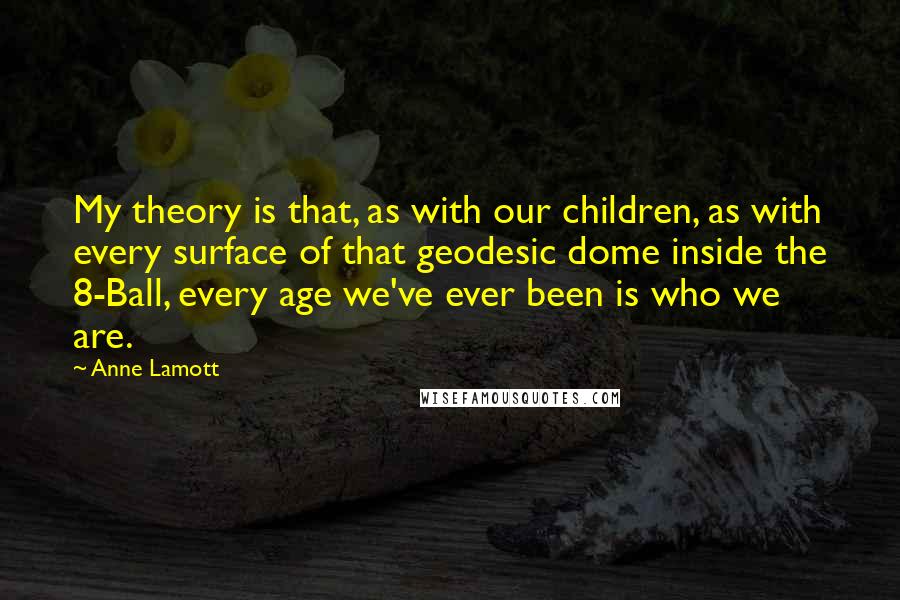 Anne Lamott Quotes: My theory is that, as with our children, as with every surface of that geodesic dome inside the 8-Ball, every age we've ever been is who we are.