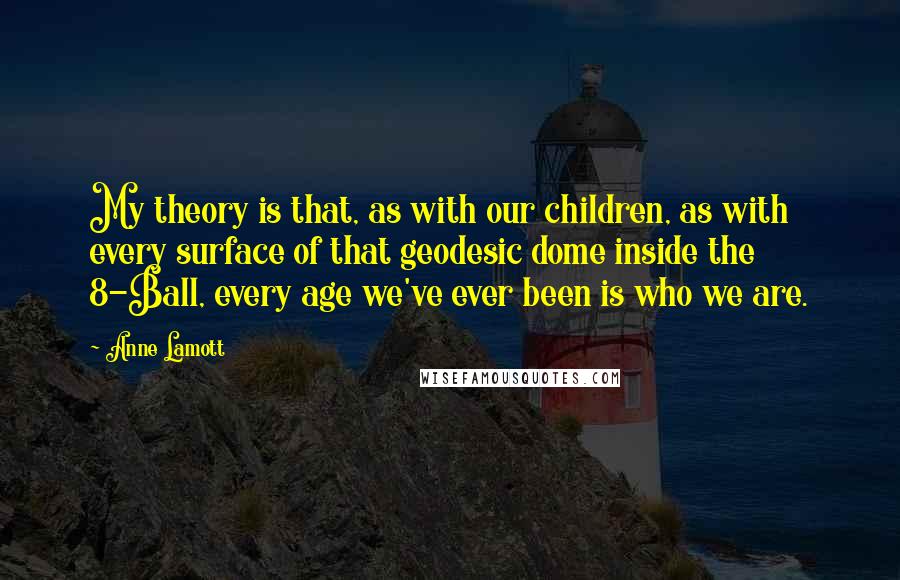 Anne Lamott Quotes: My theory is that, as with our children, as with every surface of that geodesic dome inside the 8-Ball, every age we've ever been is who we are.