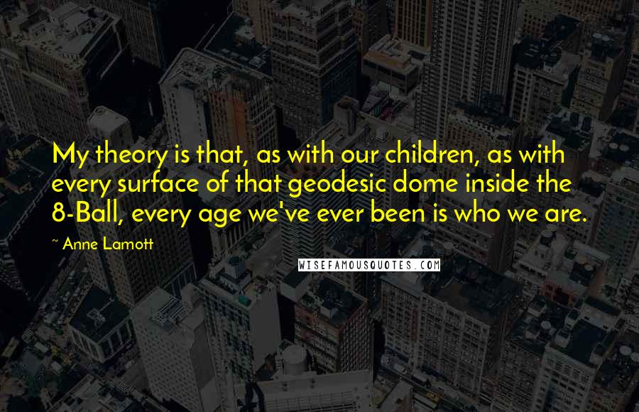Anne Lamott Quotes: My theory is that, as with our children, as with every surface of that geodesic dome inside the 8-Ball, every age we've ever been is who we are.