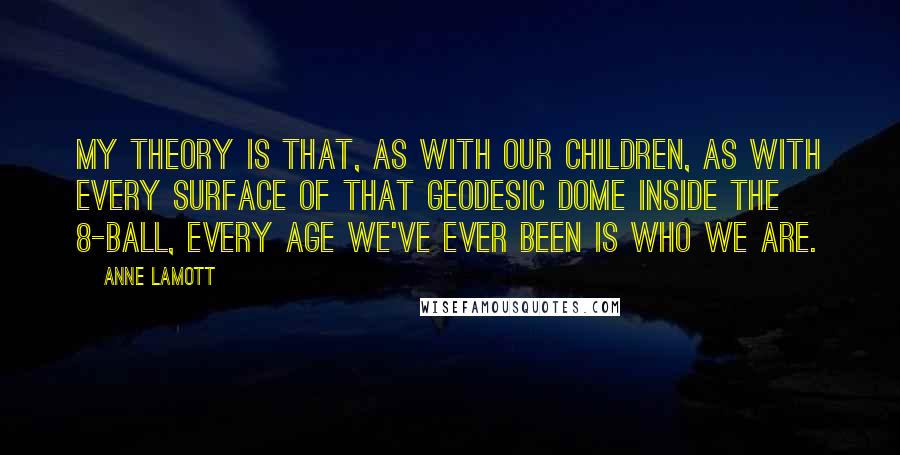 Anne Lamott Quotes: My theory is that, as with our children, as with every surface of that geodesic dome inside the 8-Ball, every age we've ever been is who we are.