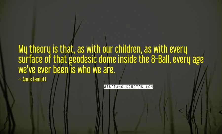 Anne Lamott Quotes: My theory is that, as with our children, as with every surface of that geodesic dome inside the 8-Ball, every age we've ever been is who we are.