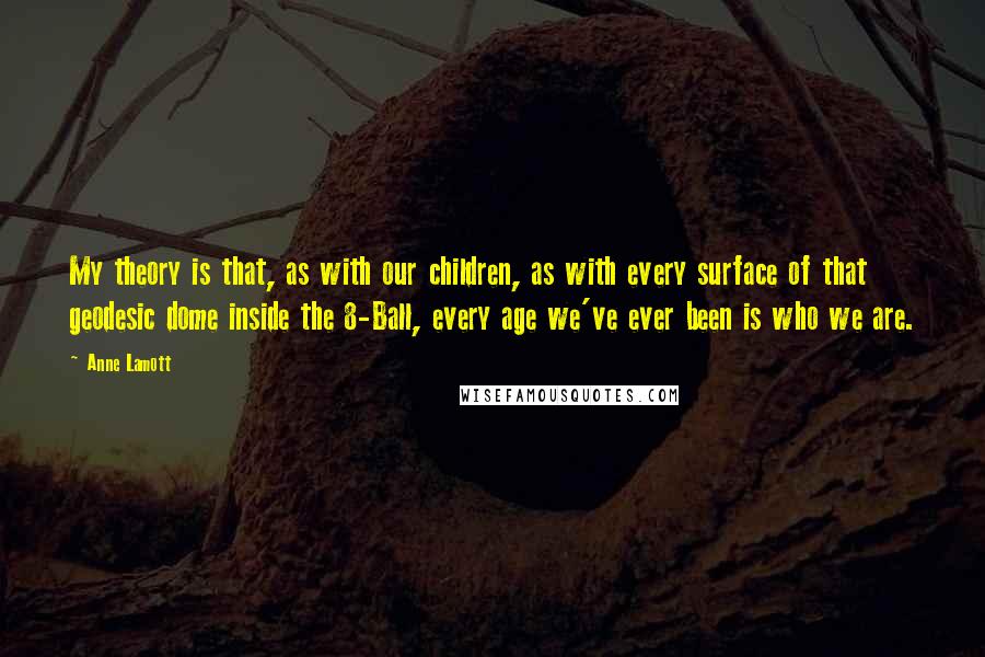 Anne Lamott Quotes: My theory is that, as with our children, as with every surface of that geodesic dome inside the 8-Ball, every age we've ever been is who we are.