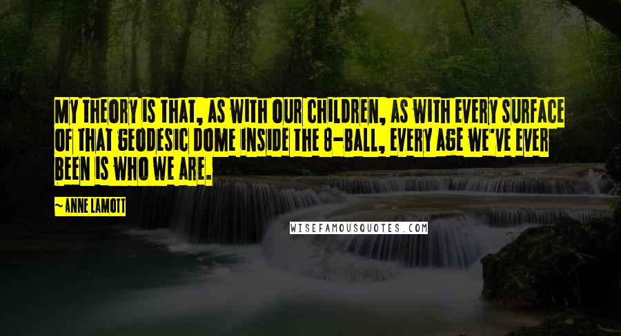 Anne Lamott Quotes: My theory is that, as with our children, as with every surface of that geodesic dome inside the 8-Ball, every age we've ever been is who we are.