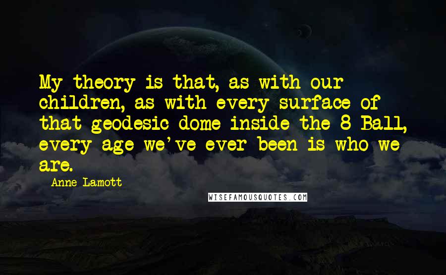Anne Lamott Quotes: My theory is that, as with our children, as with every surface of that geodesic dome inside the 8-Ball, every age we've ever been is who we are.