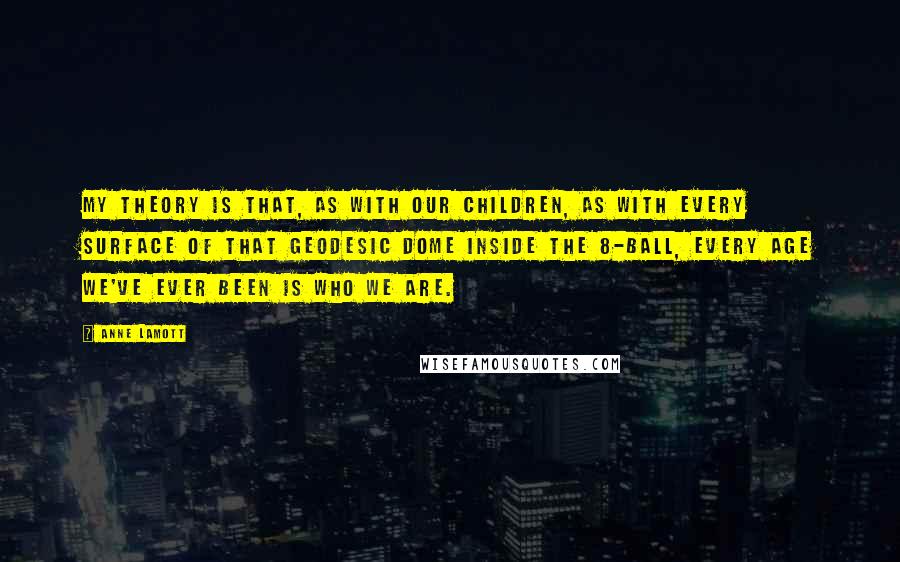 Anne Lamott Quotes: My theory is that, as with our children, as with every surface of that geodesic dome inside the 8-Ball, every age we've ever been is who we are.
