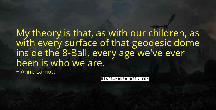Anne Lamott Quotes: My theory is that, as with our children, as with every surface of that geodesic dome inside the 8-Ball, every age we've ever been is who we are.