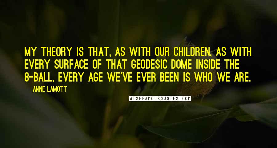 Anne Lamott Quotes: My theory is that, as with our children, as with every surface of that geodesic dome inside the 8-Ball, every age we've ever been is who we are.
