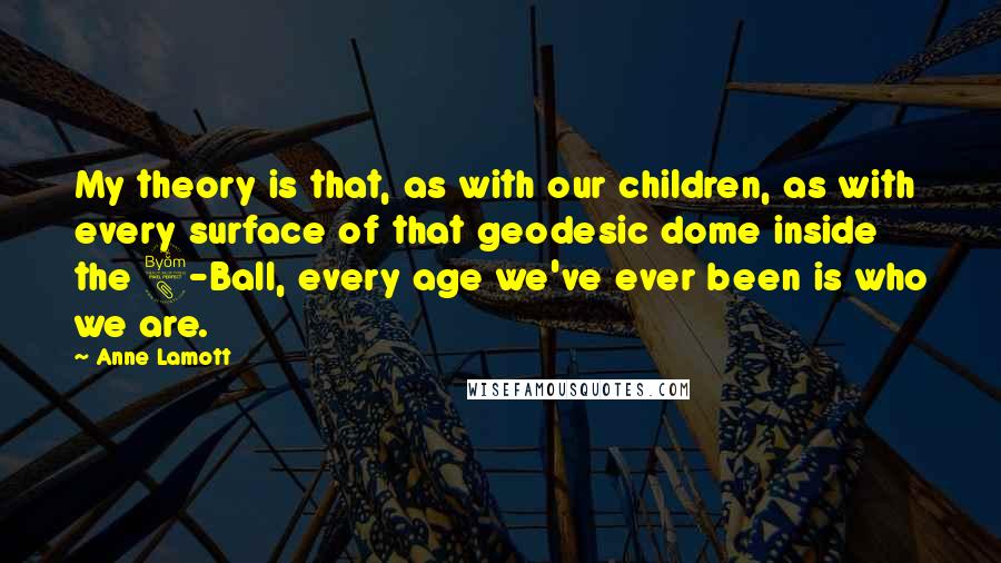 Anne Lamott Quotes: My theory is that, as with our children, as with every surface of that geodesic dome inside the 8-Ball, every age we've ever been is who we are.