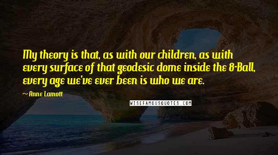 Anne Lamott Quotes: My theory is that, as with our children, as with every surface of that geodesic dome inside the 8-Ball, every age we've ever been is who we are.