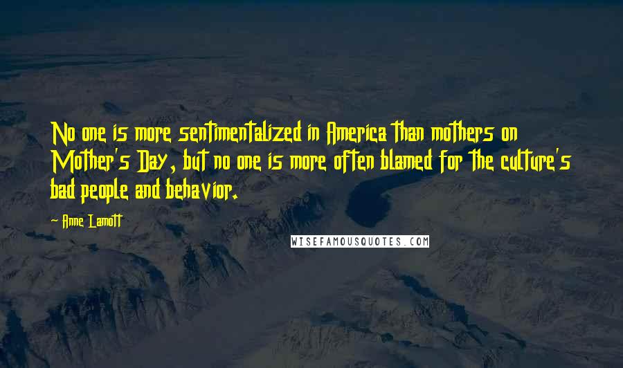 Anne Lamott Quotes: No one is more sentimentalized in America than mothers on Mother's Day, but no one is more often blamed for the culture's bad people and behavior.